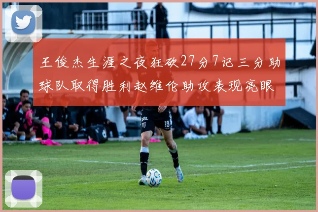 王俊杰生涯之夜狂砍27分7记三分助球队取得胜利赵维伦助攻表现亮眼
