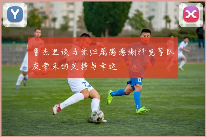 鲁杰里谈马竞归属感感谢科克等队友带来的支持与幸运