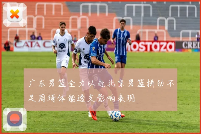 广东男篮全力以赴北京男篮拼劲不足周琦体能透支影响表现