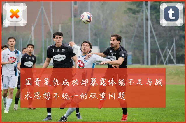 国青复仇成功却暴露体能不足与战术思想不统一的双重问题