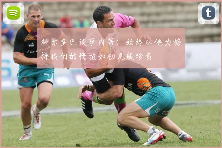 科尔多巴谈萨内蒂：始终以他为榜样我们的情谊如初见般珍贵