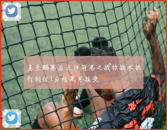 姜至鹏赛后点评海港之战称战术执行到位1分结果可接受