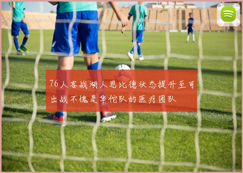 76人客战湖人恩比德状态提升至可出战不愧是华佗队的医疗团队