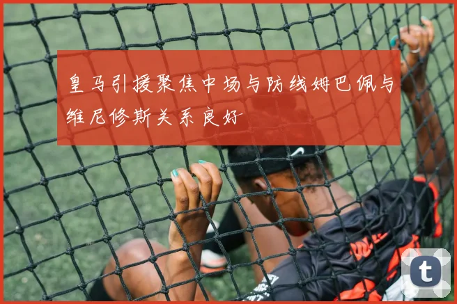 皇马引援聚焦中场与防线姆巴佩与维尼修斯关系良好