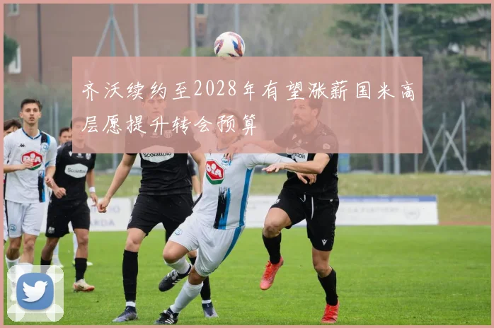 齐沃续约至2028年有望涨薪国米高层愿提升转会预算