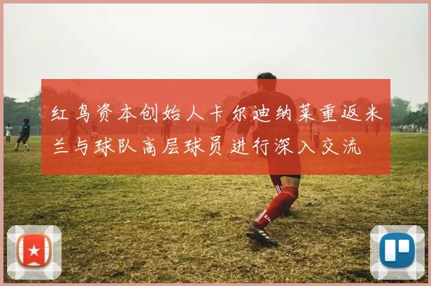 红鸟资本创始人卡尔迪纳莱重返米兰与球队高层球员进行深入交流