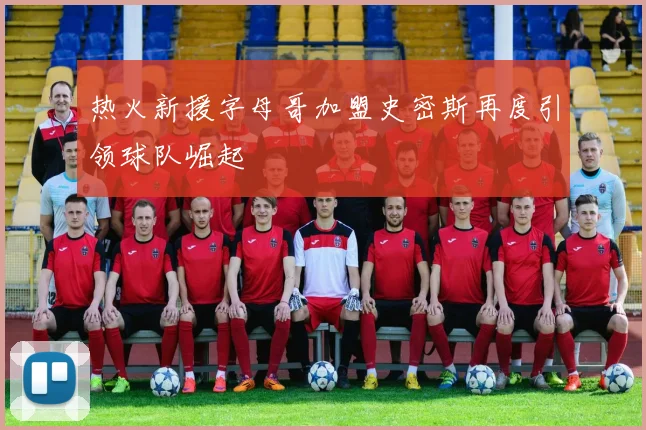 热火新援字母哥加盟史密斯再度引领球队崛起