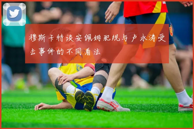 穆斯卡特谈安佩姆犯规与卢永涛受击事件的不同看法