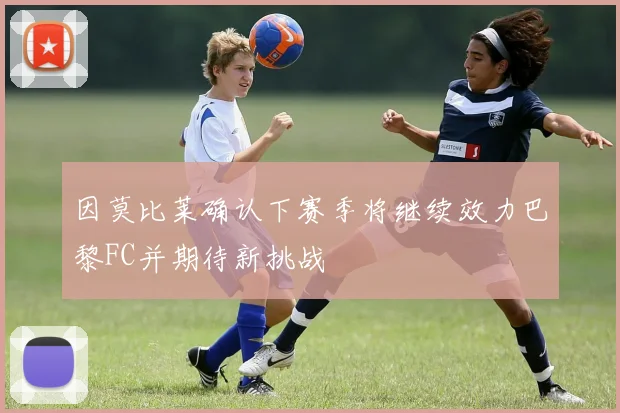 因莫比莱确认下赛季将继续效力巴黎FC并期待新挑战