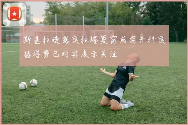 斯基拉透露莫拉塔夏窗或离开科莫赫塔费已对其表示关注