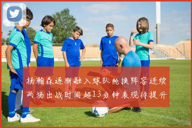 杨瀚森逐渐融入球队轮换阵容连续两场出战时间超13分钟表现待提升