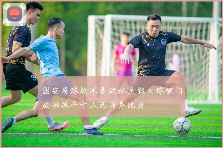 国安角球战术奏效林良铭头球破门成功扳平十人西海岸比分
