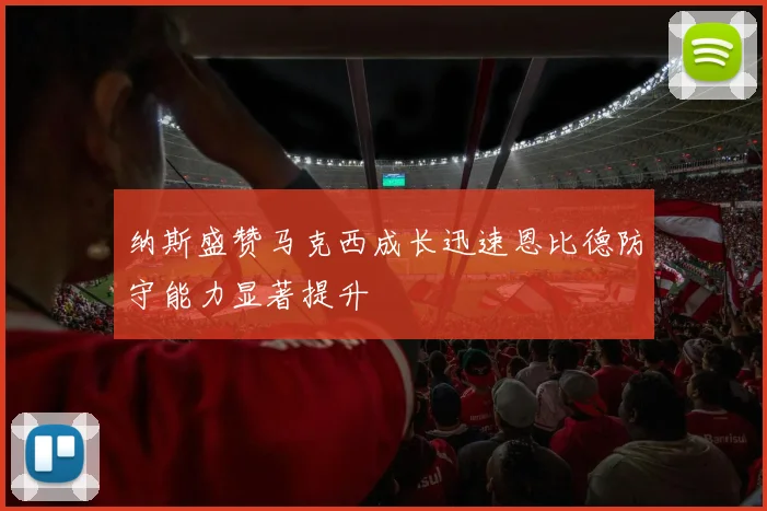 纳斯盛赞马克西成长迅速恩比德防守能力显著提升