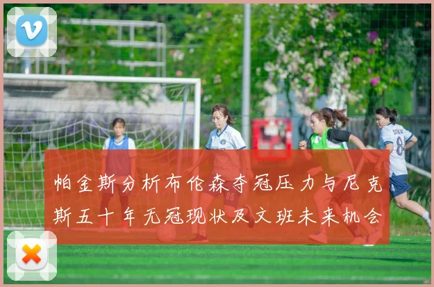 帕金斯分析布伦森夺冠压力与尼克斯五十年无冠现状及文班未来机会