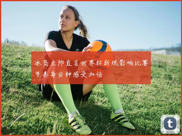 冰岛主帅直言世界杯新规影响比赛节奏每分钟感受加倍