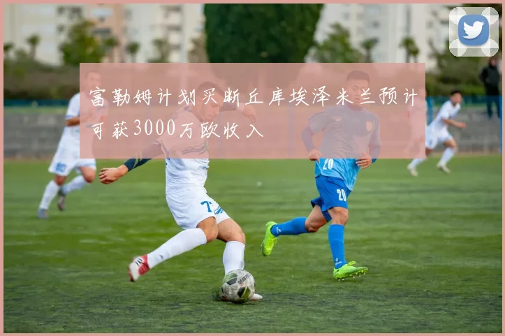 富勒姆计划买断丘库埃泽米兰预计可获3000万欧收入