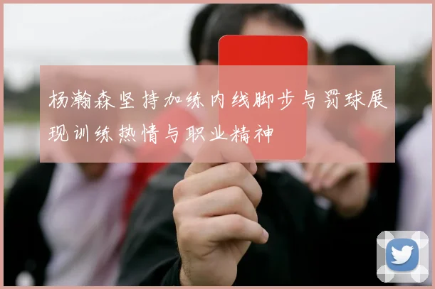 杨瀚森坚持加练内线脚步与罚球展现训练热情与职业精神