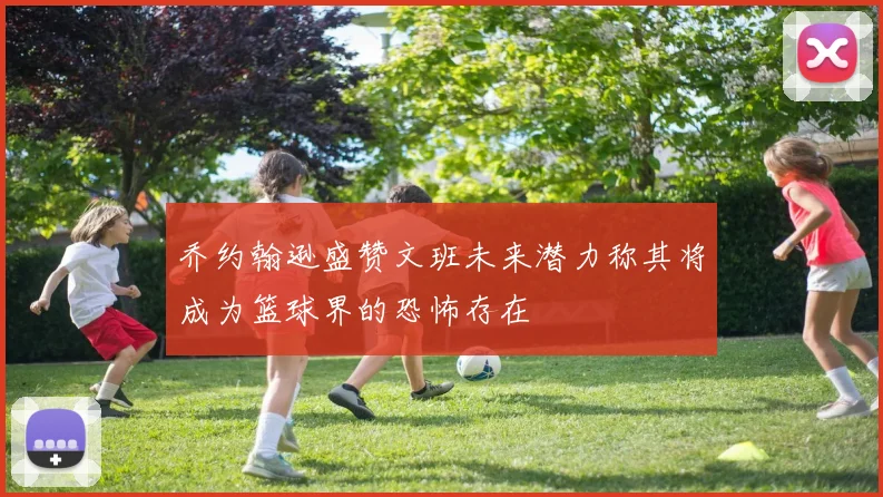 乔约翰逊盛赞文班未来潜力称其将成为篮球界的恐怖存在