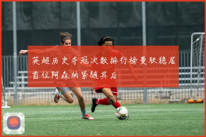 英超历史夺冠次数排行榜曼联稳居首位阿森纳紧随其后