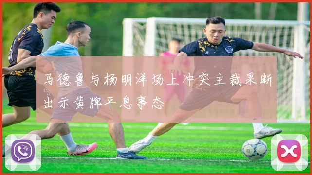 马德鲁与杨明洋场上冲突主裁果断出示黄牌平息事态