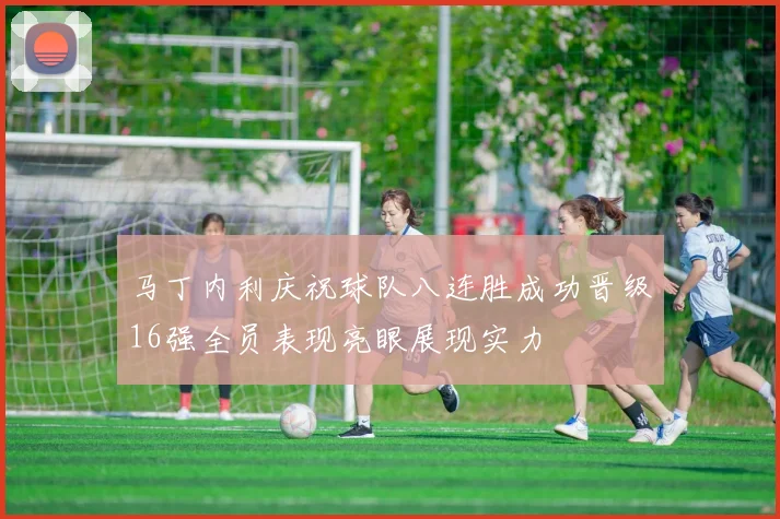 马丁内利庆祝球队八连胜成功晋级16强全员表现亮眼展现实力
