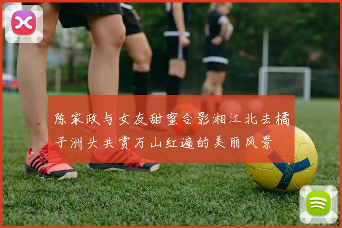 陈家政与女友甜蜜合影湘江北去橘子洲头共赏万山红遍的美丽风景