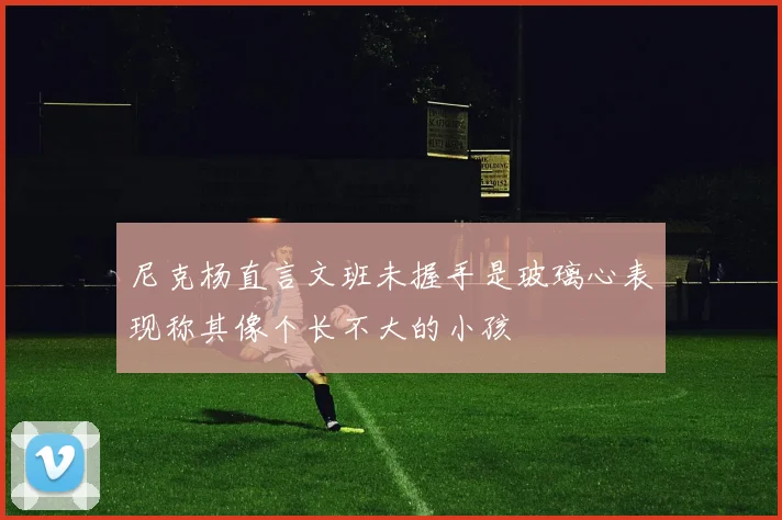 尼克杨直言文班未握手是玻璃心表现称其像个长不大的小孩